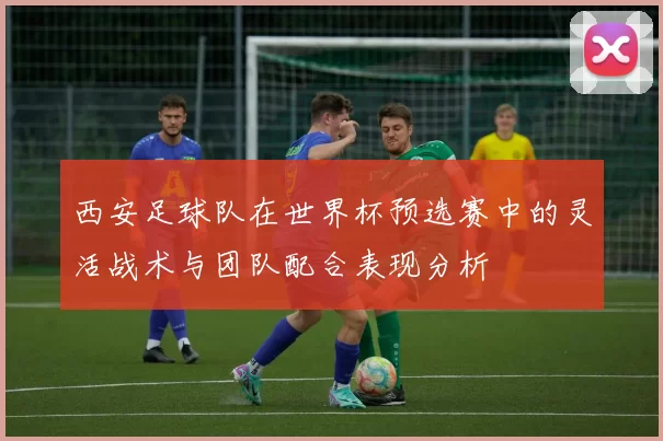 西安足球队在世界杯预选赛中的灵活战术与团队配合表现分析