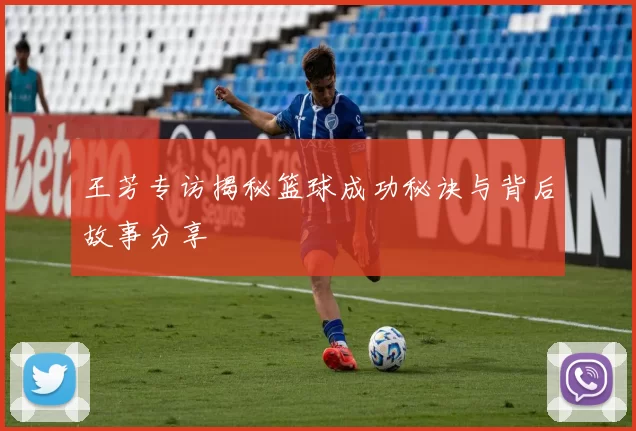 王芳专访揭秘篮球成功秘诀与背后故事分享