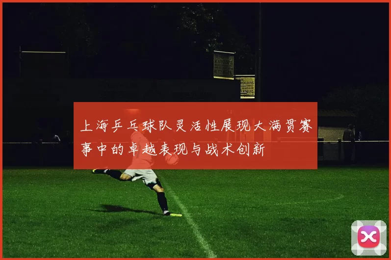 上海乒乓球队灵活性展现大满贯赛事中的卓越表现与战术创新