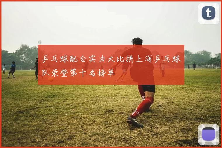 乒乓球配合实力大比拼上海乒乓球队荣登第十名榜单